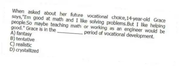 When asked about her future vocational choice,14-year-old Grace says,"I'm good at math and I like solving problems.But I like helping people.So maybe teaching math or working as an engineer would be good." Grace is in the __________ period of vocational development.
A) fantasy
B) tentative
C) realistic
D) crystallized