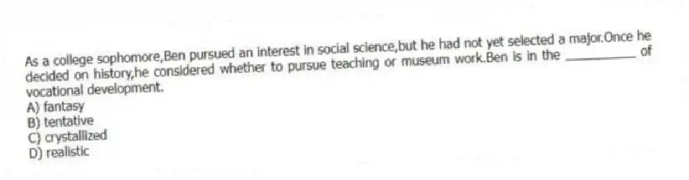 As a college sophomore,Ben pursued an interest in social science,but he had not yet selected a major.Once he decided on history,he considered whether to pursue teaching or museum work.Ben is in the __________ of vocational development.
A) fantasy
B) tentative
C) crystallized
D) realistic