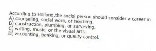 According to Holland,the social person should consider a career in
A) counseling, social work, or teaching.
B) construction, plumbing, or surveying.
C) writing, music, or the visual arts.
D) accounting, banking, or quality control.