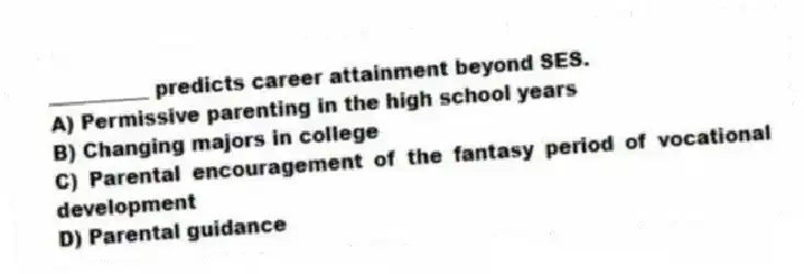 __________ predicts career attainment beyond SES.
A) Permissive parenting in the high school years
B) Changing majors in college
C) Parental encouragement of the fantasy period of vocational development
D) Parental guidance