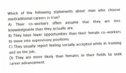 Which of the following statements about men who choose nontraditional careers is true?
A) Their co-workers often assume that they are less knowledgeable than they actually are.
B) They have fewer opportunities than their female co-workers to move into supervisory positions.
C) They usually report feeling socially accepted while in training and on the job.
D) They are more likely than females in their fields to seek career advancement.