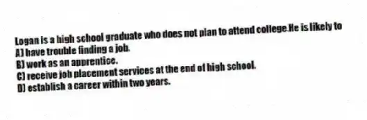 Logan is a high school graduate who does not plan to attend college.He is likely to
A) have trouble finding a job.
B) work as an apprentice.
C) receive job placement services at the end of high school.
D) establish a career within two years.