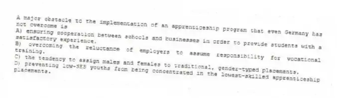 A major obstacle to the implementation of an apprenticeship program that even Germany has not overcome is
A) ensuring cooperation between schools and businesses in order to provide students with a satisfactory experience.
B) overcoming the reluctance of employers to assume responsibility for vocational training.
C) the tendency to assign males and females to traditional, gender-typed placements.
D) preventing low-SES youths from being concentrated in the lowest-skilled apprenticeship placements.