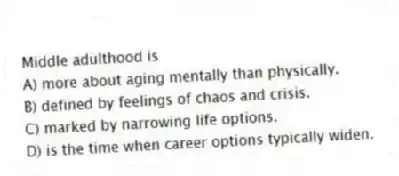Middle adulthood is
A) more about aging mentally than physically.
B) defined by feelings of chaos and crisis.
C) marked by narrowing life options.
D) is the time when career options typically widen.