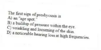 The first sign of presbycusis is
A) an "age spot."
B) a buildup of pressure within the eye.
C) wrinkling and loosening of the skin.
D) a noticeable hearing loss at high frequencies.