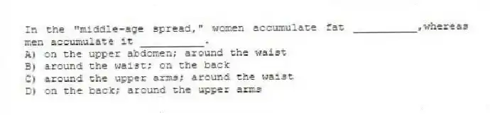 In the "middle-age spread," women accumulate fat __________,whereas men accumulate it __________.
A) on the upper abdomen; around the waist
B) around the waist; on the back
C) around the upper arms; around the waist
D) on the back; around the upper arms