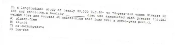 In a longitudinal study of nearly 30,000 U.S.50- to 79-year-old women diverse in SES and ethnicity,a healthy __________ diet was associated with greater initial weight loss and success at maintaining that loss over a seven-year period.
A) gluten-free
B) liquid
C) no-carbohydrate
D) low-fat