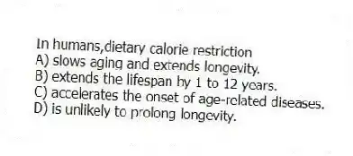 In humans,dietary calorie restriction
A) slows aging and extends longevity.
B) extends the lifespan by 1 to 12 years.
C) accelerates the onset of age-related diseases.
D) is unlikely to prolong longevity.