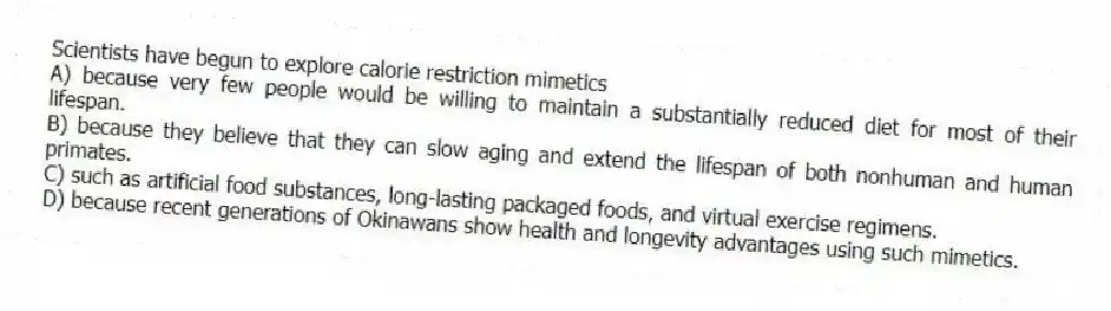 Scientists have begun to explore calorie restriction mimetics
A) because very few people would be willing to maintain a substantially reduced diet for most of their lifespan.
B) because they believe that they can slow aging and extend the lifespan of both nonhuman and human primates.
C) such as artificial food substances, long-lasting packaged foods, and virtual exercise regimens.
D) because recent generations of Okinawans show health and longevity advantages using such mimetics.