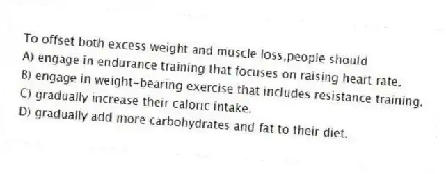 To offset both excess weight and muscle loss,people should
A) engage in endurance training that focuses on raising heart rate.
B) engage in weight-bearing exercise that includes resistance training.
C) gradually increase their caloric intake.
D) gradually add more carbohydrates and fat to their diet.