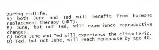 During midlife,
A) both June and Ted will benefit from hormone replacement therapy (HRT).
B) June, but not Ted, will experience reproductive changes.
C) both June and Ted will experience the climacteric.
D) Ted, but not June, will reach menopause by age 40.