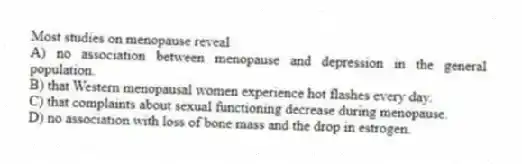 Most studies on menopause reveal
A) no association between menopause and depression in the general population.
B) that Western menopausal women experience hot flashes every day.
C) that complaints about sexual functioning decrease during menopause.
D) no association with loss of bone mass and the drop in estrogen.