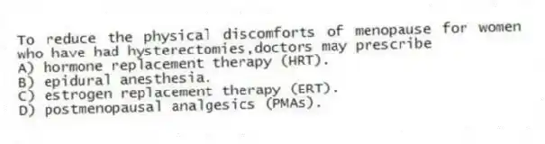 To reduce the physical discomforts of menopause for women who have had hysterectomies,doctors may prescribe
A) hormone replacement therapy (HRT).
B) epidural anesthesia.
C) estrogen replacement therapy (ERT).
D) postmenopausal analgesics (PMAs).