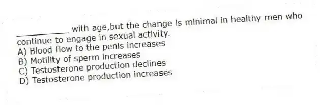 __________ with age,but the change is minimal in healthy men who continue to engage in sexual activity.
A) Blood flow to the penis increases
B) Motility of sperm increases
C) Testosterone production declines
D) Testosterone production increases