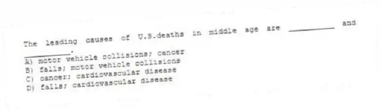 The leading causes of U.S.deaths in middle age are __________ and __________.
A) motor vehicle collisions; cancer
B) falls; motor vehicle collisions
C) cancer; cardiovascular disease
D) falls; cardiovascular disease