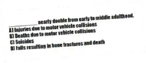 __________ nearly double from early to middle adulthood.
A) Injuries due to motor vehicle collisions
B) Deaths due to motor vehicle collisions
C) Suicides
D) Falls resulting in bone fractures and death