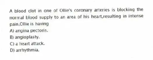 A blood clot in one of Ollie's coronary arteries is blocking the normal blood supply to an area of his heart,resulting in intense pain.Ollie is having
A) angina pectoris.
B) angioplasty.
C) a heart attack.
D) arrhythmia.
