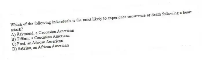 Which of the following individuals is the most likely to experience recurrence or death following a heart attack?
A) Raymond, a Caucasian American
B) Tiffany, a Caucasian American
C) Fred, an African American
D) Sabrina, an African American