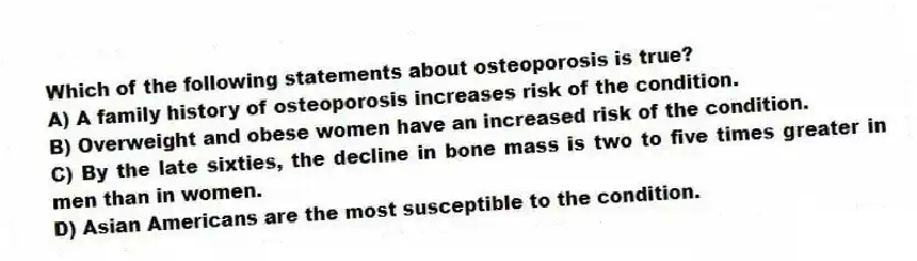 Which of the following statements about osteoporosis is true?
A) A family history of osteoporosis increases risk of the condition.
B) Overweight and obese women have an increased risk of the condition.
C) By the late sixties, the decline in bone mass is two to five times greater in men than in women.
D) Asian Americans are the most susceptible to the condition.
