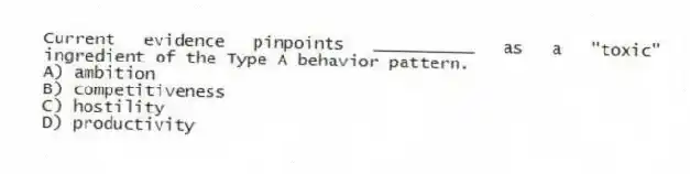 Current evidence pinpoints __________ as a "toxic" ingredient of the Type A behavior pattern.
A) ambition
B) competitiveness
C) hostility
D) productivity
