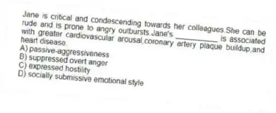 Jane is critical and condescending towards her colleagues.She can be rude and is prone to angry outbursts.Jane's __________ is associated with greater cardiovascular arousal,coronary artery plaque buildup,and heart disease.
A) passive-aggressiveness
B) suppressed overt anger
C) expressed hostility
D) socially submissive emotional style