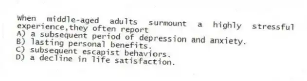 When middle-aged adults surmount a highly stressful experience,they often report
A) a subsequent period of depression and anxiety.
B) lasting personal benefits.
C) subsequent escapist behaviors.
D) a decline in life satisfaction.