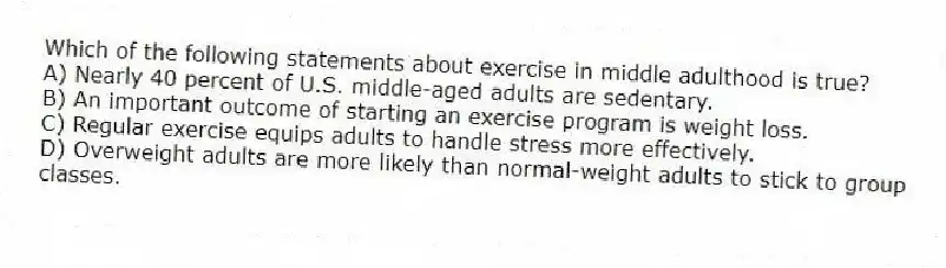 Which of the following statements about exercise in middle adulthood is true?
A) Nearly 40 percent of U.S. middle-aged adults are sedentary.
B) An important outcome of starting an exercise program is weight loss.
C) Regular exercise equips adults to handle stress more effectively.
D) Overweight adults are more likely than normal-weight adults to stick to group classes.
