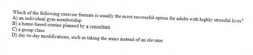 Which of the following exercise formats is usually the most successful option for adults with highly stressful lives?
A) an individual gym membership
B) a home-based routine planned by a consultant
C) a group class
D) day-to-day modifications, such as taking the stairs instead of an elevator