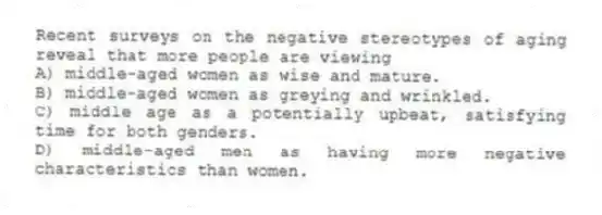 Recent surveys on the negative stereotypes of aging reveal that more people are viewing
A) middle-aged women as wise and mature.
B) middle-aged women as greying and wrinkled.
C) middle age as a potentially upbeat, satisfying time for both genders.
D) middle-aged men as having more negative characteristics than women.