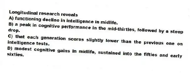Longitudinal research reveals
A) functioning decline in intelligence in midlife.
B) a peak in cognitive performance in the mid-thirties, followed by a steep drop.
C) that each generation scores slightly lower than the previous one on intelligence tests.
D) modest cognitive gains in midlife, sustained into the fifties and early sixties.