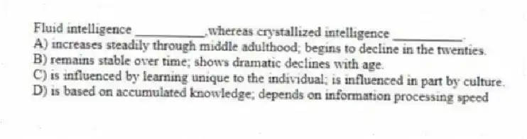 Fluid intelligence __________,whereas crystallized intelligence __________.
A) increases steadily through middle adulthood; begins to decline in the twenties.
B) remains stable over time; shows dramatic declines with age.
C) is influenced by learning unique to the individual; is influenced in part by culture.
D) is based on accumulated knowledge; depends on information processing speed