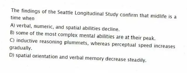 The findings of the Seattle Longitudinal Study confirm that midlife is a time when
A) verbal, numeric, and spatial abilities decline.
B) some of the most complex mental abilities are at their peak.
C) inductive reasoning plummets, whereas perceptual speed increases gradually.
D) spatial orientation and verbal memory decrease steadily.