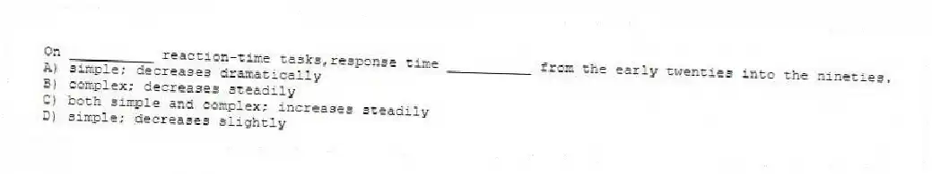 On __________ reaction-time tasks,response time __________ from the early twenties into the nineties.
A) simple; decreases dramatically
B) complex; decreases steadily
C) both simple and complex; increases steadily
D) simple; decreases slightly