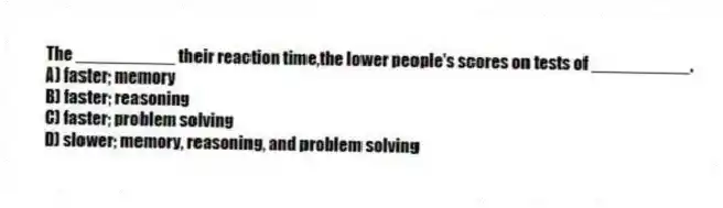 The __________ their reaction time,the lower people's scores on tests of __________.
A) faster; memory
B) faster; reasoning
C) faster; problem solving
D) slower; memory, reasoning, and problem solving