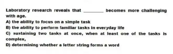 Laboratory research reveals that __________ becomes more challenging with age.
A) the ability to focus on a simple task
B) the ability to perform familiar tasks in everyday life
C) sustaining two tasks at once, when at least one of the tasks is complex,
D) determining whether a letter string forms a word