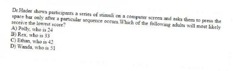 Dr.Hader shows participants a series of stimuli on a computer screen and asks them to press the space bar only after a particular sequence occurs.Which of the following adults will most likely receive the lowest score?
A) Polly, who is 24
B) Rex, who is 33
C) Ethan, who is 42
D) Wanda, who is 51