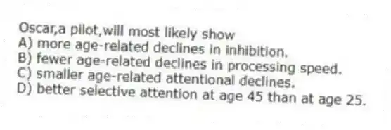 Oscar,a pilot,will most likely show
A) more age-related declines in inhibition.
B) fewer age-related declines in processing speed.
C) smaller age-related attentional declines.
D) better selective attention at age 45 than at age 25.