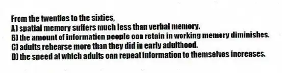 From the twenties to the sixties,
A) spatial memory suffers much less than verbal memory.
B) the amount of information people can retain in working memory diminishes.
C) adults rehearse more than they did in early adulthood.
D) the speed at which adults can repeat information to themselves increases.