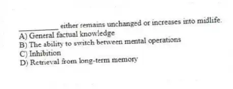 __________ either remains unchanged or increases into midlife.
A) General factual knowledge
B) The ability to switch between mental operations
C) Inhibition
D) Retrieval from long-term memory