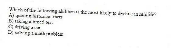Which of the following abilities is the most likely to decline in midlife?
A) quoting historical facts
B) taking a timed test
C) driving a car
D) solving a math problem