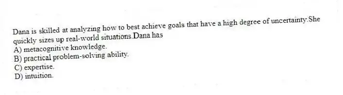 Dana is skilled at analyzing how to best achieve goals that have a high degree of uncertainty.She quickly sizes up real-world situations.Dana has
A) metacognitive knowledge.
B) practical problem-solving ability.
C) expertise.
D) intuition.