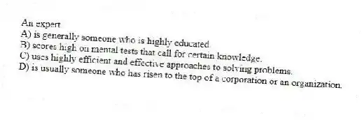 An expert
A) is generally someone who is highly educated.
B) scores high on mental tests that call for certain knowledge.
C) uses highly efficient and effective approaches to solving problems.
D) is usually someone who has risen to the top of a corporation or an organization.