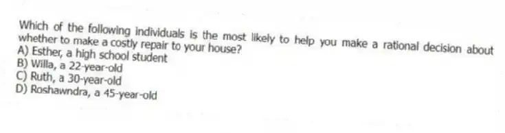 Which of the following individuals is the most likely to help you make a rational decision about whether to make a costly repair to your house?
A) Esther, a high school student
B) Willa, a 22-year-old
C) Ruth, a 30-year-old
D) Roshawndra, a 45-year-old