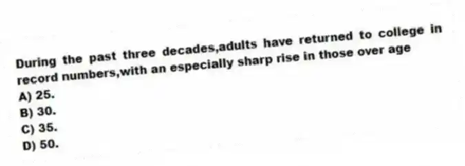 During the past three decades,adults have returned to college in record numbers,with an especially sharp rise in those over age
A) 25.
B) 30.
C) 35.
D) 50.