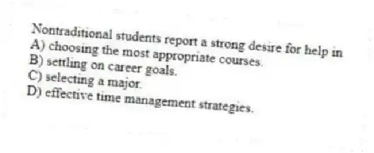 Nontraditional students report a strong desire for help in
A) choosing the most appropriate courses.
B) settling on career goals.
C) selecting a major.
D) effective time management strategies.
