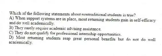 Which of the following statements about nontraditional students is true?
A) When support systems are in place, most returning students gain in self-efficacy and do well academically.
B) They rarely require academic advising assistance.
C) They do not qualify for professional internship opportunities.
D) Most returning students reap great personal benefits but do not do well academically.