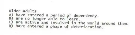 Older adults
A) have entered a period of dependency.
B) are no longer able to learn.
C) are active and involved in the world around them.
D) have entered a phase of deterioration.