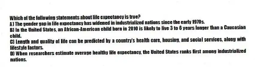 Which of the following statements about life expectancy is true?
A) The gender gap in life expectancy has widened in industrialized nations since the early 1970s.
B) In the United States, an African-American child born in 2010 is likely to live 3 to 6 years longer than a Caucasian child.
C) Length and quality of life can be predicted by a country's health care, housing, and social services, along with lifestyle factors.
D) When researchers estimate average healthy life expectancy, the United States ranks first among industrialized nations.