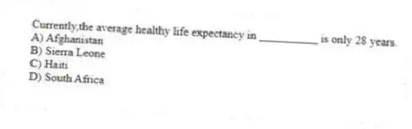 Currently,the average healthy life expectancy in __________ is only 28 years.
A) Afghanistan
B) Sierra Leone
C) Haiti
D) South Africa