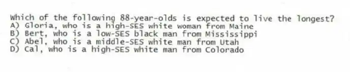 Which of the following 88-year-olds is expected to live the longest?
A) Gloria, who is a high-SES white woman from Maine
B) Bert, who is a low-SES black man from Mississippi
C) Abel, who is a middle-SES white man from Utah
D) Cal, who is a high-SES white man from Colorado